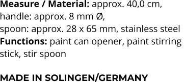 Measure / Material: approx. 40,0 cm,  handle: approx. 8 mm Ø,  spoon: approx. 28 x 65 mm, stainless steel Functions: paint can opener, paint stirring  stick, stir spoon   MADE IN SOLINGEN/GERMANY